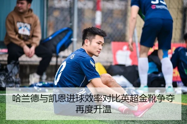哈兰德与凯恩进球效率对比英超金靴争夺再度升温