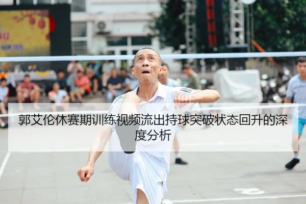 郭艾伦休赛期训练视频流出持球突破状态回升的深度分析