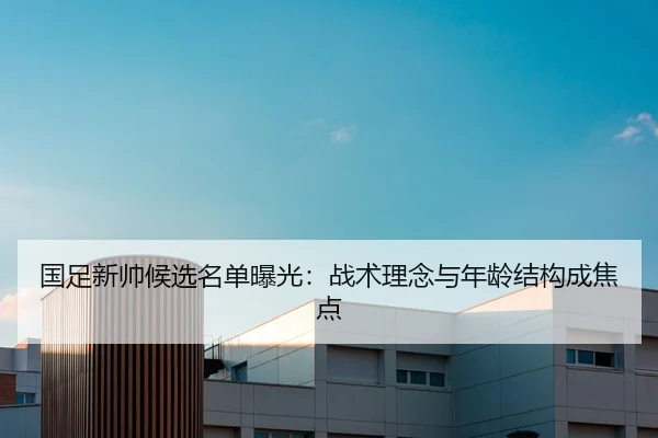 国足新帅候选名单曝光：战术理念与年龄结构成焦点