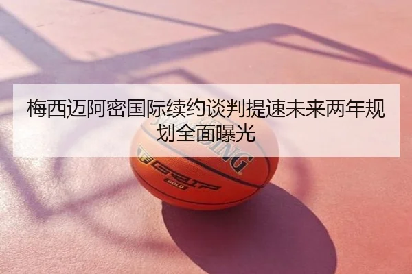 梅西迈阿密国际续约谈判提速未来两年规划全面曝光