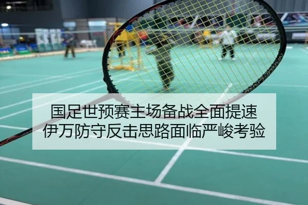 国足世预赛主场备战全面提速 伊万防守反击思路面临严峻考验