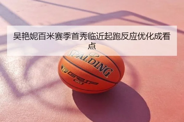 吴艳妮百米赛季首秀临近起跑反应优化成看点