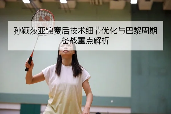 孙颖莎亚锦赛后技术细节优化与巴黎周期备战重点解析