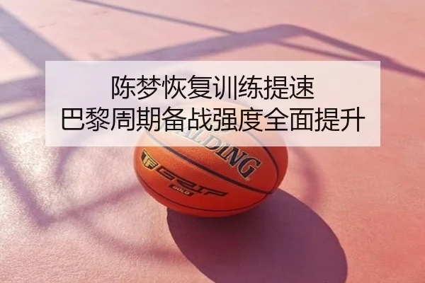 陈梦恢复训练提速 巴黎周期备战强度全面提升