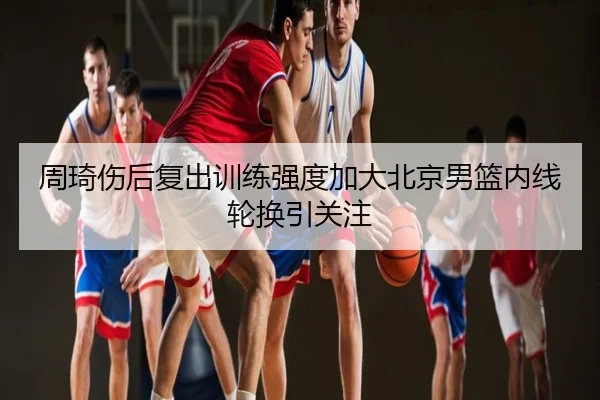 周琦伤后复出训练强度加大北京男篮内线轮换引关注