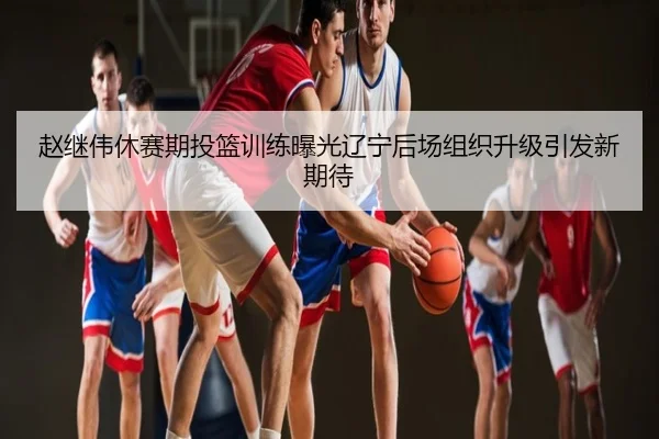 赵继伟休赛期投篮训练曝光辽宁后场组织升级引发新期待